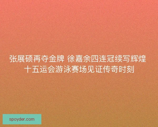 张展硕再夺金牌 徐嘉余四连冠续写辉煌 十五运会游泳赛场见证传奇时刻