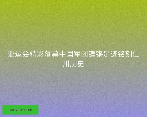 亚运会精彩落幕中国军团铿锵足迹铭刻仁川历史